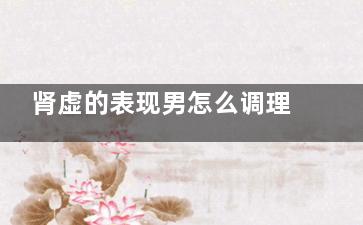肾虚的表现男怎么调理 男人肾虚的症状及调理方法(肾虚的表现男怎么调理中医)